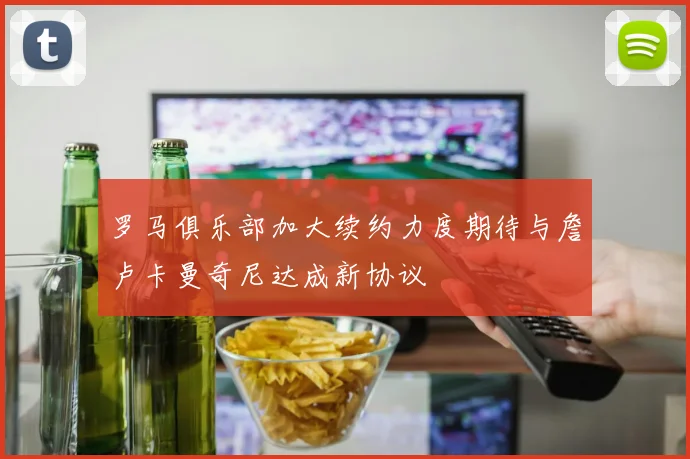 罗马俱乐部加大续约力度期待与詹卢卡曼奇尼达成新协议