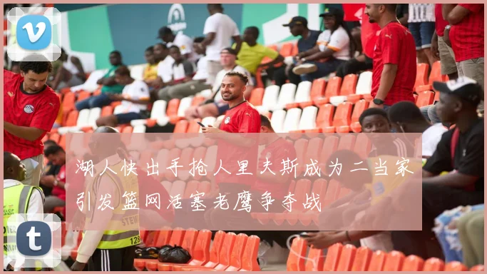 湖人快出手抢人里夫斯成为二当家引发篮网活塞老鹰争夺战