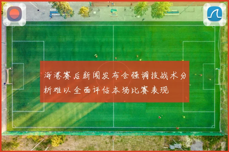 海港赛后新闻发布会强调技战术分析难以全面评估本场比赛表现