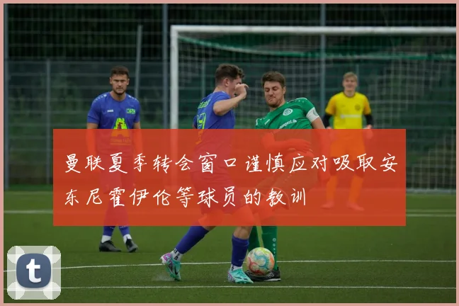 曼联夏季转会窗口谨慎应对吸取安东尼霍伊伦等球员的教训