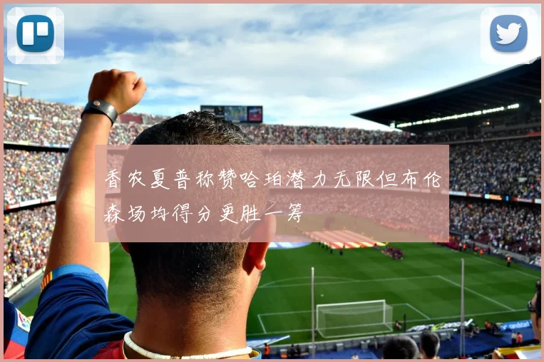 香农夏普称赞哈珀潜力无限但布伦森场均得分更胜一筹