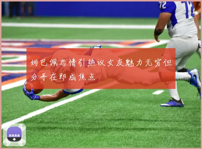 姆巴佩恋情引热议女友魅力无穷但分手在即成焦点