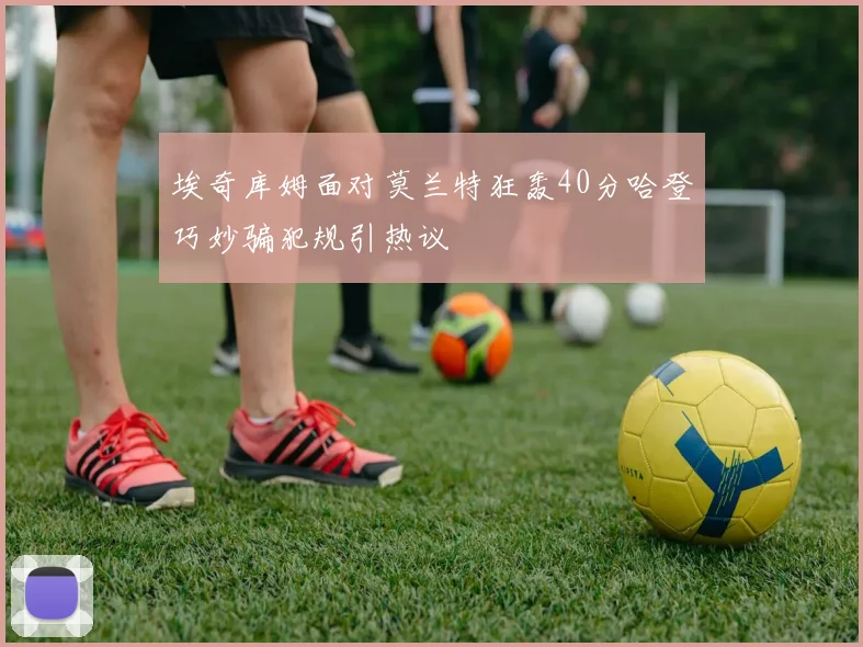 埃奇库姆面对莫兰特狂轰40分哈登巧妙骗犯规引热议