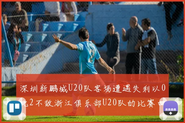 深圳新鹏城U20队客场遭遇失利以0比2不敌浙江俱乐部U20队的比赛回顾