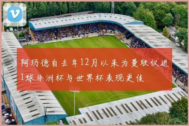 阿玛德自去年12月以来为曼联仅进1球非洲杯与世界杯表现更佳