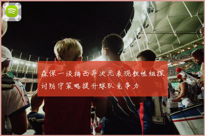 森保一谈梅西异次元表现教练组探讨防守策略提升球队竞争力