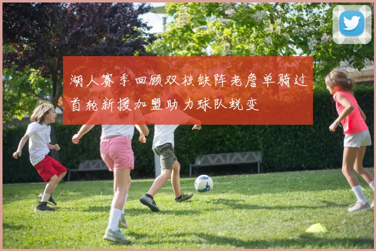 湖人赛季回顾双核缺阵老詹单骑过首轮新援加盟助力球队蜕变