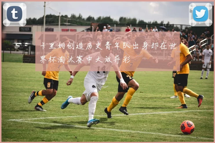 卡里姆创造历史青年队出身却在世界杯淘汰赛中大放异彩