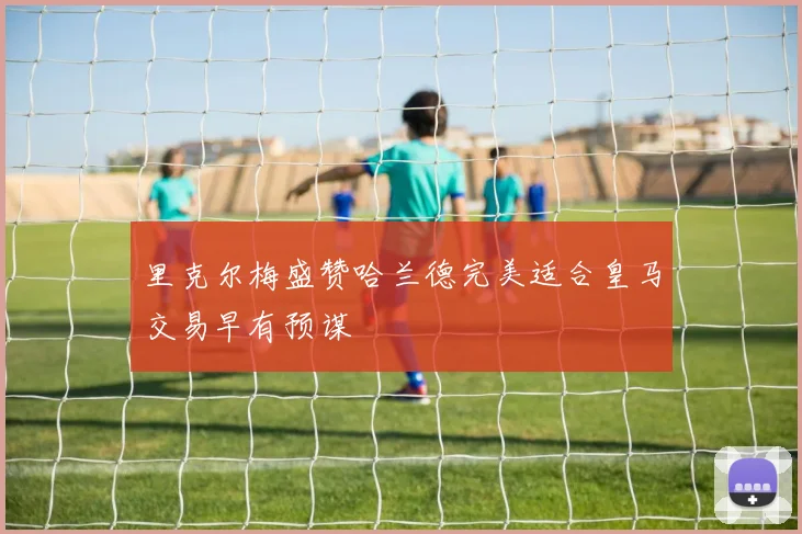 里克尔梅盛赞哈兰德完美适合皇马交易早有预谋