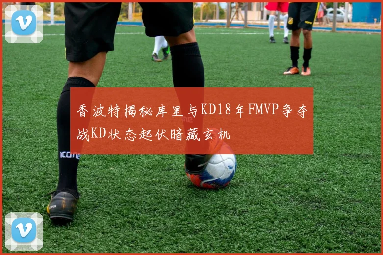 香波特揭秘库里与KD18年FMVP争夺战KD状态起伏暗藏玄机