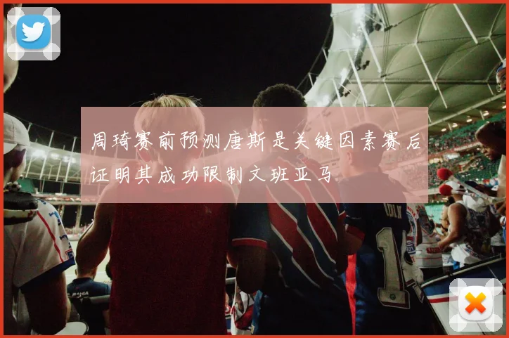 周琦赛前预测唐斯是关键因素赛后证明其成功限制文班亚马