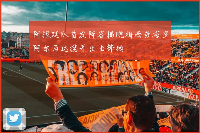 阿根廷队首发阵容揭晓梅西劳塔罗阿尔马达携手出击锋线