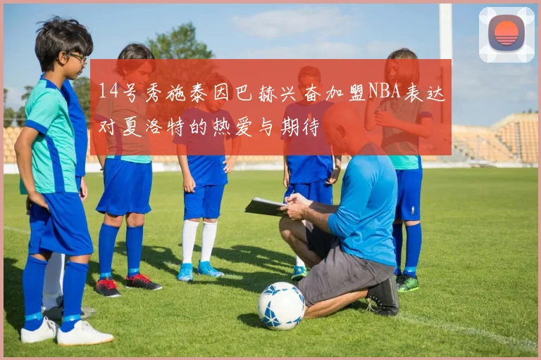 14号秀施泰因巴赫兴奋加盟NBA表达对夏洛特的热爱与期待