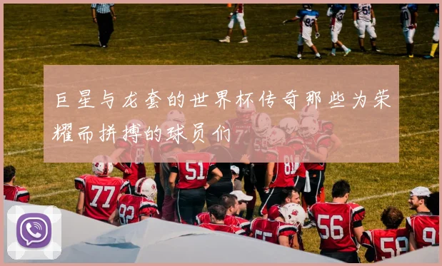 巨星与龙套的世界杯传奇那些为荣耀而拼搏的球员们