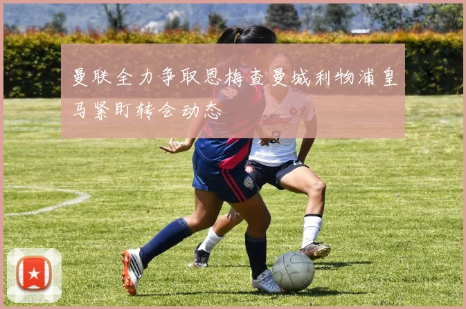 曼联全力争取恩梅查曼城利物浦皇马紧盯转会动态