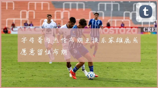 字母哥与杰伦布朗互换东家雄鹿或愿意留住布朗