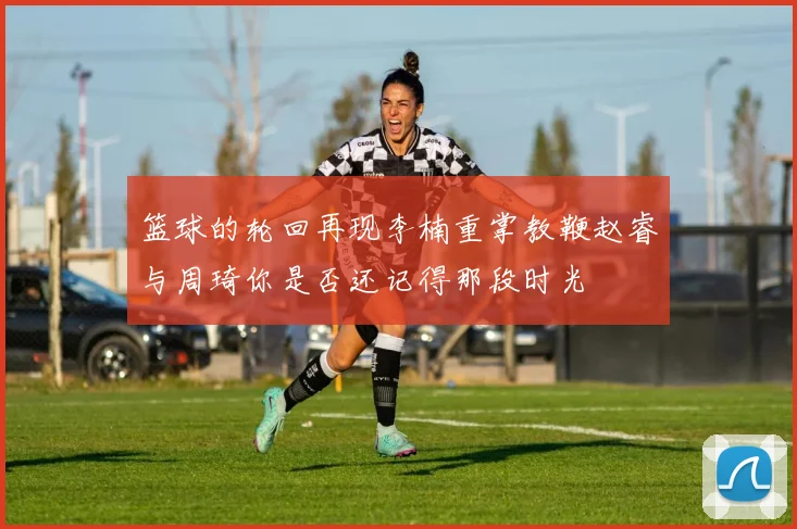 篮球的轮回再现李楠重掌教鞭赵睿与周琦你是否还记得那段时光