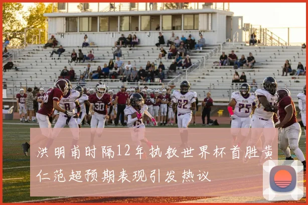 洪明甫时隔12年执教世界杯首胜黄仁范超预期表现引发热议